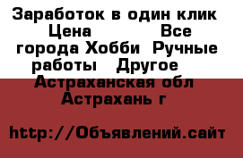 Заработок в один клик › Цена ­ 1 000 - Все города Хобби. Ручные работы » Другое   . Астраханская обл.,Астрахань г.